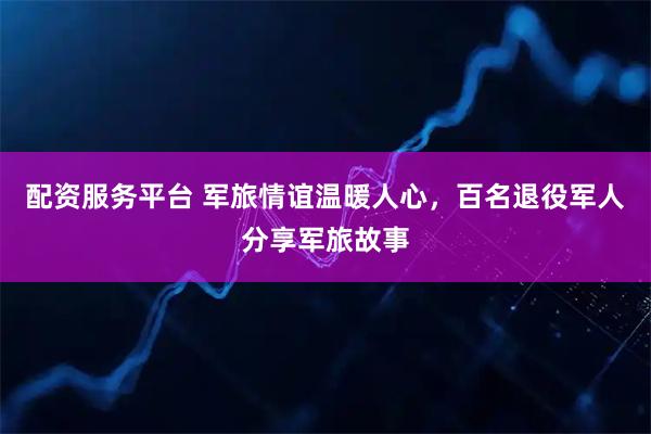 配资服务平台 军旅情谊温暖人心，百名退役军人分享军旅故事