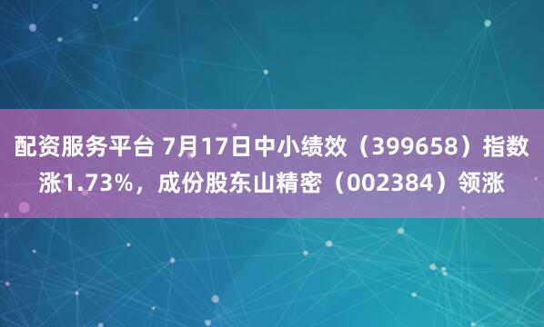 配资服务平台 7月17日中小绩效（399658）指数涨1.73%，成份股东山精密（002384）领涨