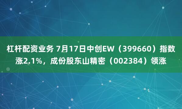 杠杆配资业务 7月17日中创EW（399660）指数涨2.1%，成份股东山精密（002384）领涨