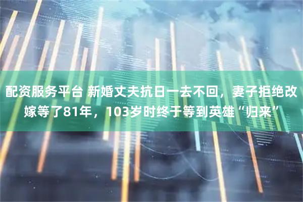 配资服务平台 新婚丈夫抗日一去不回，妻子拒绝改嫁等了81年，103岁时终于等到英雄“归来”
