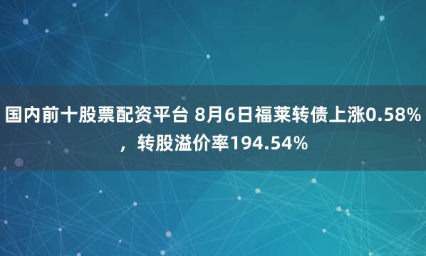 国内前十股票配资平台 8月6日福莱转债上涨0.58%，转股溢价率194.54%