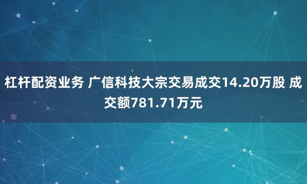 杠杆配资业务 广信科技大宗交易成交14.20万股 成交额781.71万元