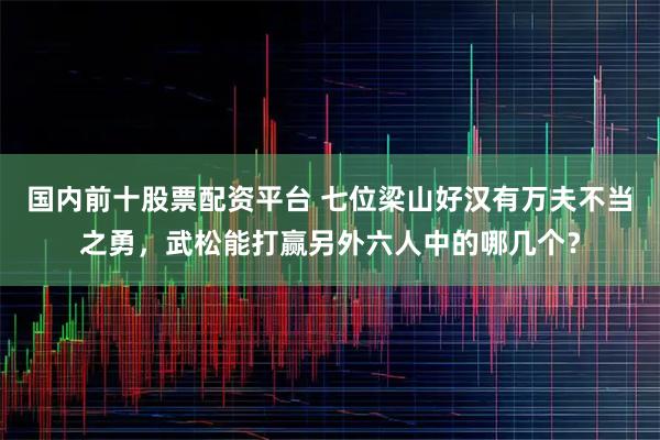 国内前十股票配资平台 七位梁山好汉有万夫不当之勇，武松能打赢另外六人中的哪几个？