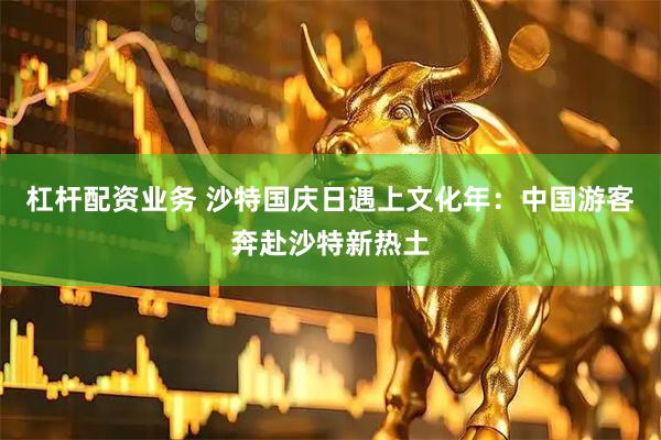 杠杆配资业务 沙特国庆日遇上文化年：中国游客奔赴沙特新热土