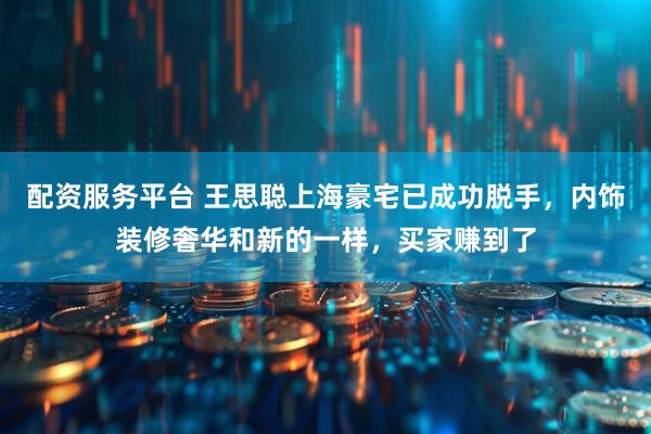 配资服务平台 王思聪上海豪宅已成功脱手，内饰装修奢华和新的一样，买家赚到了