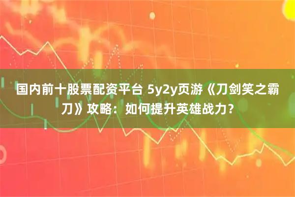 国内前十股票配资平台 5y2y页游《刀剑笑之霸刀》攻略：如何提升英雄战力？