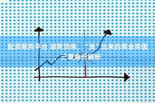 配资服务平台 湖南顶俏，“洗”出来的商业帝国，三重身份解析