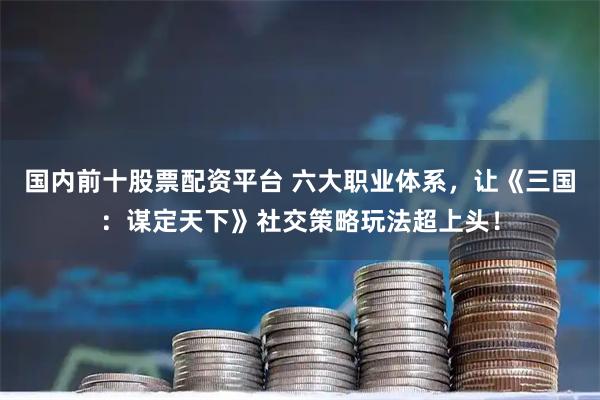 国内前十股票配资平台 六大职业体系，让《三国：谋定天下》社交策略玩法超上头！