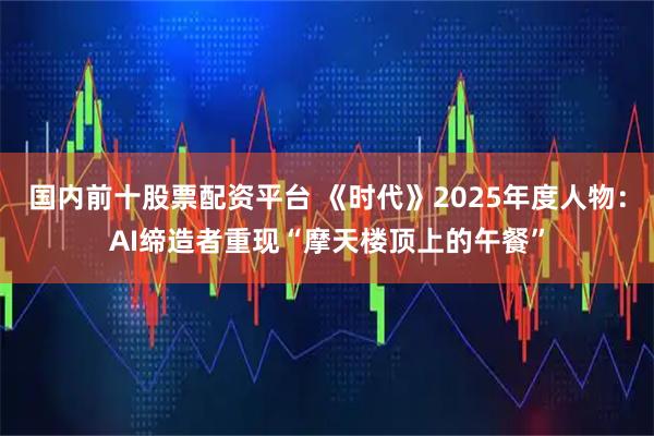国内前十股票配资平台 《时代》2025年度人物：AI缔造者重现“摩天楼顶上的午餐”